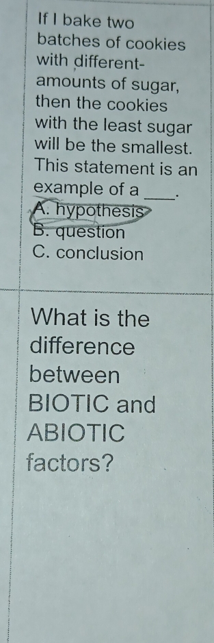 If I bake two
batches of cookies
with different-
amounts of sugar,
then the cookies
with the least sugar 
will be the smallest.
This statement is an
example of a __·
A. hypothesis
B. question
C. conclusion
What is the
difference
between
BIOTIC and
ABIOTIC
factors?