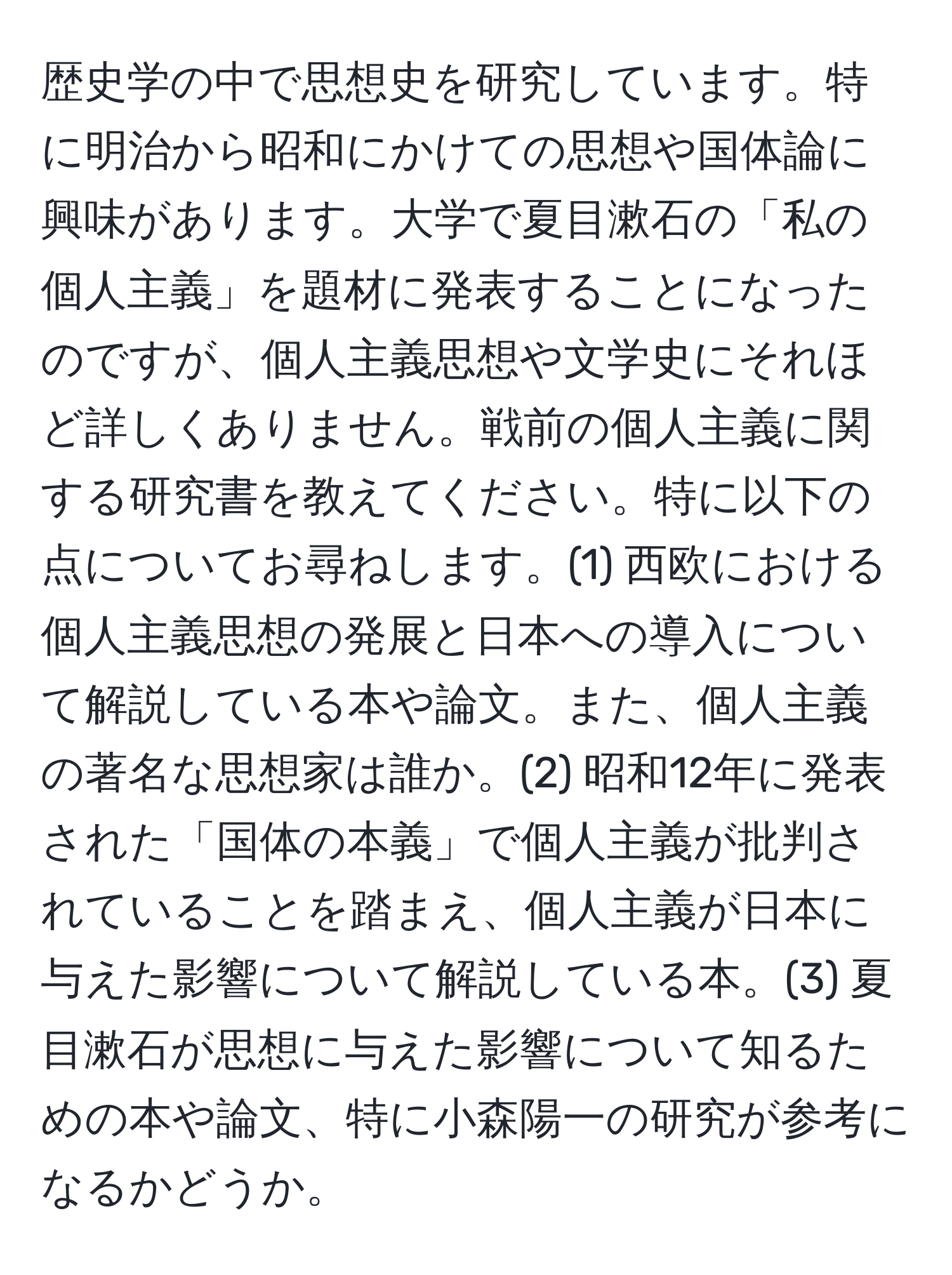 歴史学の中で思想史を研究しています。特に明治から昭和にかけての思想や国体論に興味があります。大学で夏目漱石の「私の個人主義」を題材に発表することになったのですが、個人主義思想や文学史にそれほど詳しくありません。戦前の個人主義に関する研究書を教えてください。特に以下の点についてお尋ねします。(1) 西欧における個人主義思想の発展と日本への導入について解説している本や論文。また、個人主義の著名な思想家は誰か。(2) 昭和12年に発表された「国体の本義」で個人主義が批判されていることを踏まえ、個人主義が日本に与えた影響について解説している本。(3) 夏目漱石が思想に与えた影響について知るための本や論文、特に小森陽一の研究が参考になるかどうか。