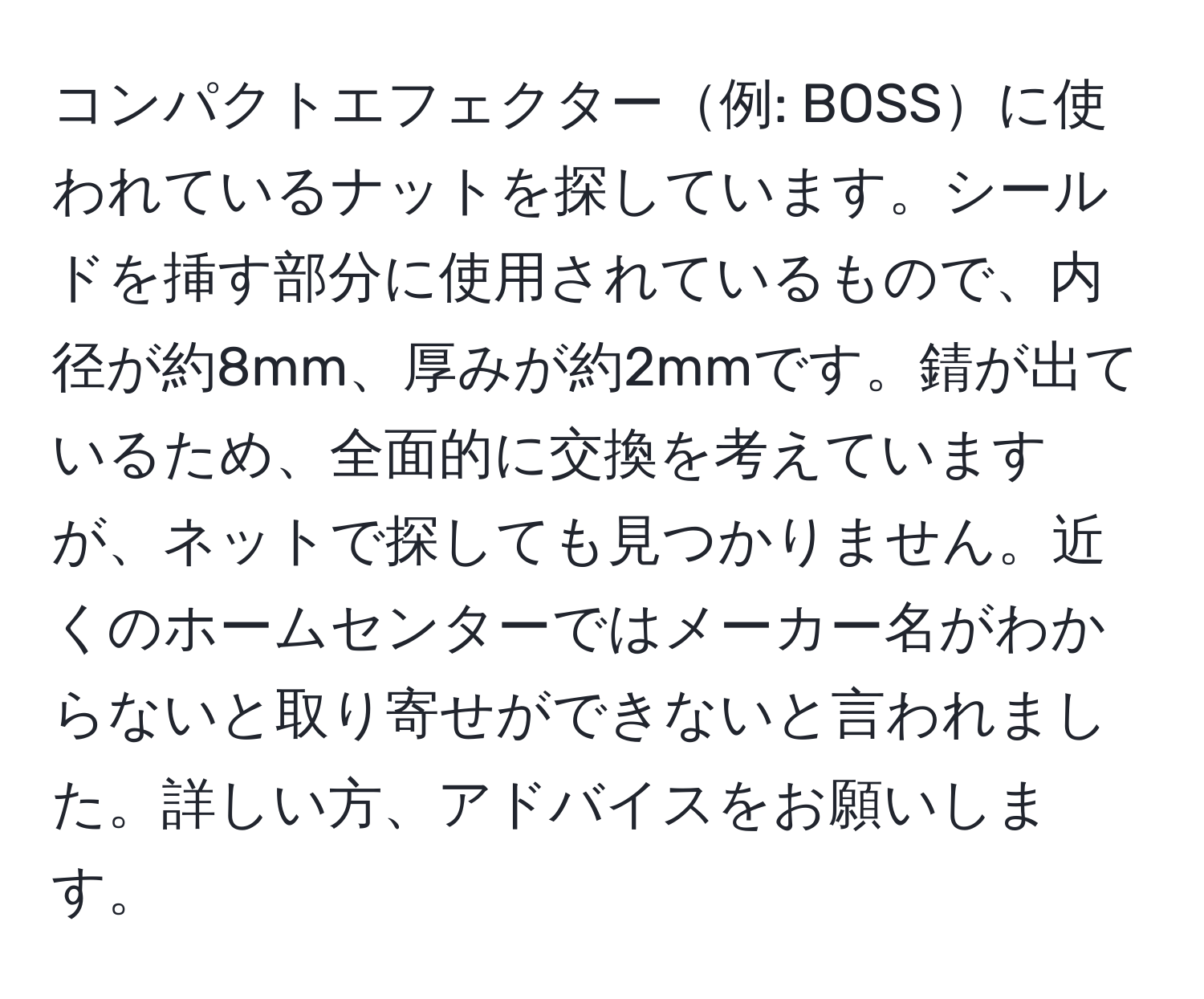 コンパクトエフェクター例: BOSSに使われているナットを探しています。シールドを挿す部分に使用されているもので、内径が約8mm、厚みが約2mmです。錆が出ているため、全面的に交換を考えていますが、ネットで探しても見つかりません。近くのホームセンターではメーカー名がわからないと取り寄せができないと言われました。詳しい方、アドバイスをお願いします。