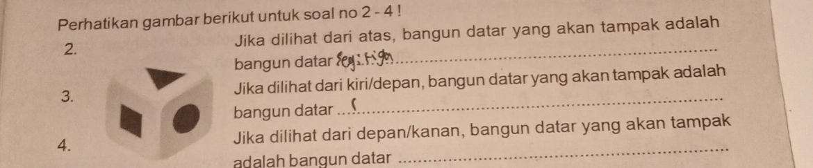 Perhatikan gambar berikut untuk soal no 2 - 4 ! 
2. Jika dilihat dari atas, bangun datar yang akan tampak adalah 
bangun datar 
_ 
3. Jika dilihat dari kiri/depan, bangun datar yang akan tampak adalah 
bangun datar 
_ 
_ 
4. Jika dilihat dari depan/kanan, bangun datar yang akan tampak 
adalah bangun datar