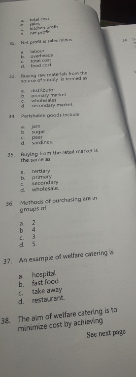 sales a. total cost
d. net profit. c. kitchen proft
32. Net profit is sales minus 3B. T
.
a. labour b. overheads
d. food cost. c. total cost
33. Buying raw materials from the
source of supply is termed as
a. distributor
c wholesales b. primary market
d. secondary market.
34. Perishable goods include
a jam
b. sugar
d. sardines. c. pear
35. Buying from the retail market is
the same as
a. tertiary
b. primary
c. secondary
d. wholesale.
36. Methods of purchasing are in
groups of
a. 2
b. 4
c. 3
d. 5.
37. An example of welfare catering is
a. hospital
b. fast food
c. take away
d. restaurant.
38. The aim of welfare catering is to
minimize cost by achieving
See next page