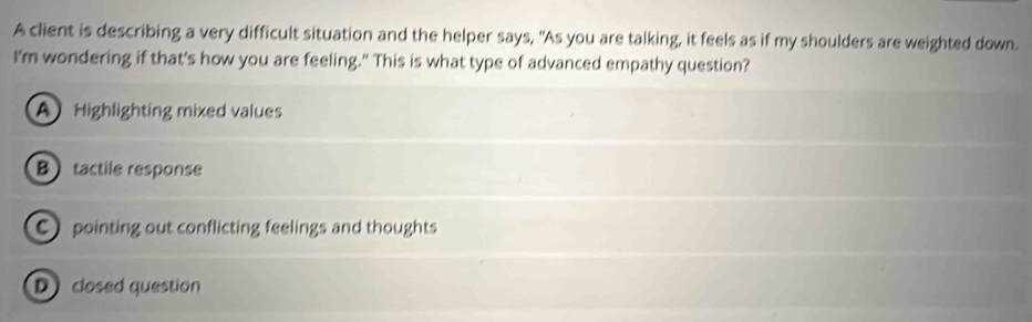 A client is describing a very difficult situation and the helper says, "As you are talking, it feels as if my shoulders are weighted down.
I'm wondering if that's how you are feeling." This is what type of advanced empathy question?
A Highlighting mixed values
B tactile response
C pointing out conflicting feelings and thoughts
D closed question