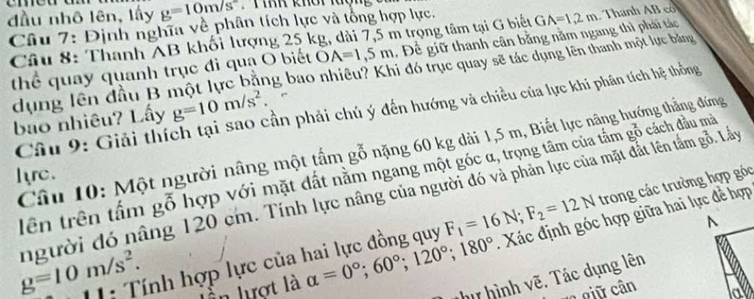 đầu nhô lên, lấy g=10m/s^2 * T iRh khoi lượng 
Câu 7: Định nghĩa về phân tích lực và tổng hợp lực. 
Câu 8: Thanh AB khối lượng 25 kg, dài 7,5 m trọng tâm tại G biết GA=1,2m. Thanh AB có 
thể quay quanh trục đi quạ O biết OA=1,5m , Để giữ thanh cân bằng nằm ngang thì phải tác 
dụng lên đầu B một lực bằng bao nhiêu? Khi đó trục quay sẽ tác dụng lên thanh một lực băng 
bao nhiêu? Lấy g=10m/s^2. ần phải chú ý đến hướng và chiều của lực khi phân tích hệ thống 
Câu 9: Giải thíc 
Câu 10: Một người nâng một tấm gỗ nặng 60 kg dài 1,5 m, Biết lực nâng hướng thẳng đứng 
tên trên tấm gỗ hợp với mặt dất nằm ngang một góc α, trọng tâm của tấm gỗ cách đầu mà 
Iyrc. 
người đó nâng 120 cm. Tính lực nâng của người đó và phản lực của mặt đất lên tầm gỗ. Lấy 
11: Tính hợp lực của hai lực đồng quy F_1=16N; F_2=12N trong các trường hợp góc
g=10m/s^2. 
in lượt là alpha =0°; 60°; 120°; 180°. Xác định góc hợp giữa hai lực đề hợp 
hư hình vẽ. Tác dụng lên 
a