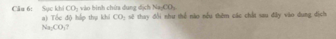 Sục khí CO_2 vào binh chứa dung dịch Na_2CO_3. 
a) Tốc độ hấp thụ khí CO_2 sẽ thay đổi như thế nào nếu thêm các chất sau đây vào dung dịch
Na_2CO_3 ?