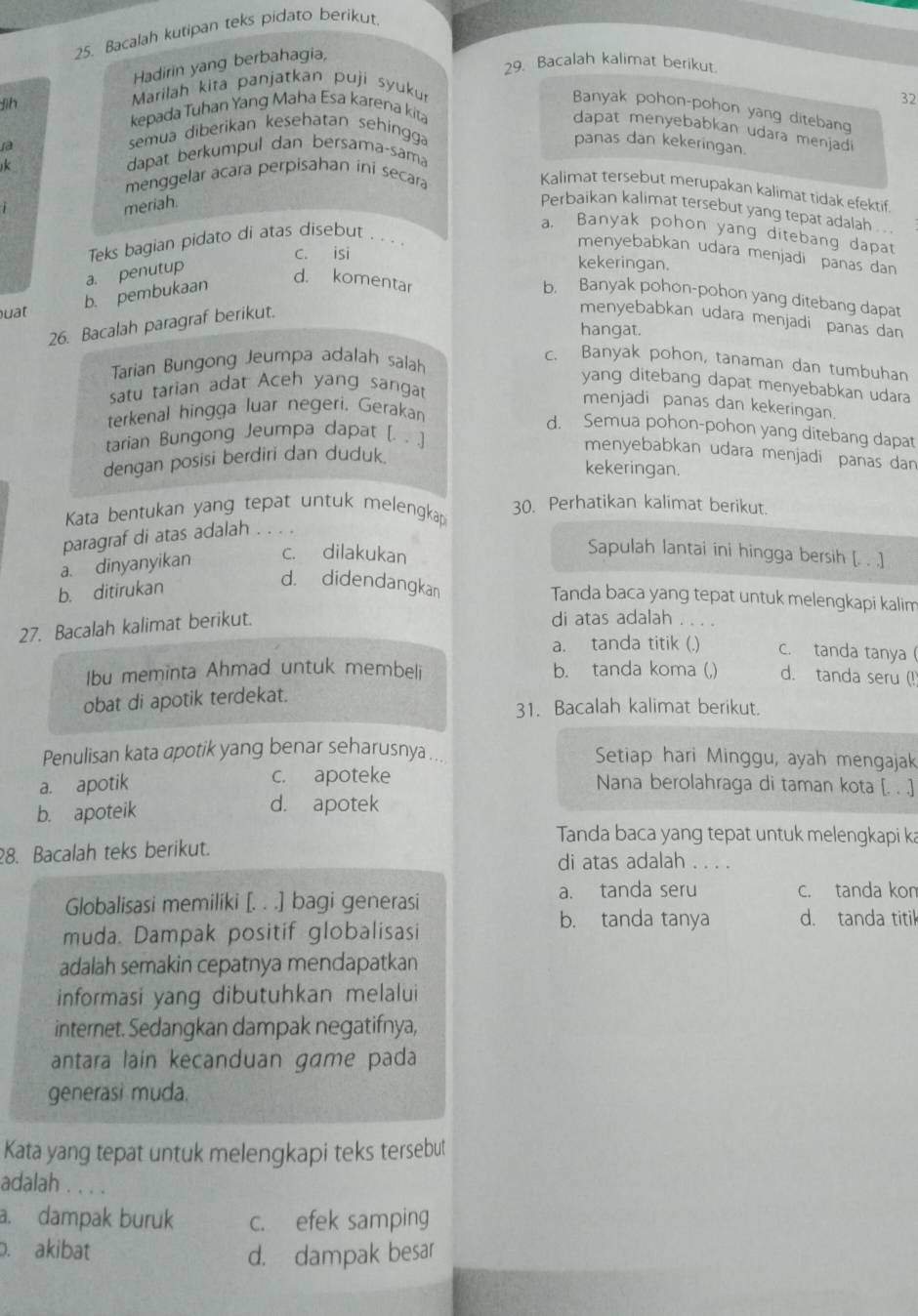 Bacalah kutipan teks pidato berikut
Hadirin yang berbahagia,
29. Bacalah kalimat berikut.
Jìh  Marilah kita panjatkan puji syuku
32
Banyak pohon-pohon yang ditebang
kepada Tuhan Yang Maha Esa karena kita
dapat menyebabkan udara menjadi
1a
semua diberikan kesehatan sehingga
panas dan kekeringan.
dapat berkumpul dan bersamaçsama
menggelar acara perpisahan ini secara
Kalimat tersebut merupakan kalimat tidak efektif.
meriah
Perbaikan kalimat tersebut yang tepat adalah .
a. Banyak pohon yang ditebang dapat
Teks bagian pidato di atas disebut . .. 
menyebabkan udara menjadi panas dan
c. isi kekeringan.
a. penutup
uat
b. pembukaan b. Banyak pohon-pohon yang ditebang dapat
d. komentar menyebabkan udara menjadi panas dan
26. Bacalah paragraf berikut.
hangat.
Tarian Bungong Jeumpa adalah salah
c. Banyak pohon, tanaman dan tumbuhan
yang ditebang dapat menyebabkan udara
satu tarian adat Aceh yang sangat
menjadi panas dan kekeringan.
terkenal hingga luar negeri. Gerakan
d. Semua pohon-pohon yang ditebang dapat
tarian Bungong Jeumpa dapat [. . .]
menyebabkan udara menjadi panas dan
dengan posisi berdiri dan duduk.
kekeringan.
Kata bentukan yang tepat untuk melengkap 30. Perhatikan kalimat berikut.
paragraf di atas adalah .. ..
a. dinyanyikan c. dilakukan
Sapulah lantai ini hingga bersih [. . .]
b. ditirukan
d. didendangkan Tanda baca yang tepat untuk melengkapi kalim
27. Bacalah kalimat berikut.
di atas adalah . . . .
a. tanda titik (.) c. tanda tanya(
Ibu meminta Ahmad untuk membeli b. tanda koma (,) d. tanda seru (!)
obat di apotik terdekat.
31. Bacalah kalimat berikut.
Penulisan kata apotik yang benar seharusnya .. Setiap hari Minggu, ayah mengajak
c. apoteke
a. apotik Nana berolahraga di taman kota [. . .]
b. apoteik d. apotek
Tanda baca yang tepat untuk melengkapi ka
28. Bacalah teks berikut.       
di atas adalah
Globalisasi memiliki [. . .] bagi generasi a. tanda seru c. tanda kom
b. tanda tanya d. tanda titik
muda. Dampak positif globalisasi
adalah semakin cepatnya mendapatkan
informasi yang dibutuhkan melalui
internet. Sedangkan dampak negatifnya,
antara lain kecanduan game pada
generasi muda.
Kata yang tepat untuk melengkapi teks tersebut
adalah . . . .
a. dampak buruk c. efek samping
. akibat
d. dampak besar