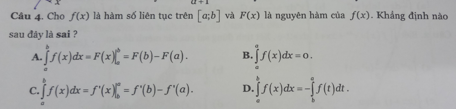 a+1
Câu 4. Cho f(x) là hàm số liên tục trên [a;b] và F(x) là nguyên hàm của f(x). Khẳng định nào
sau đây là sai ?
A. ∈tlimits _a^bf(x)dx=F(x)|_a^b=F(b)-F(a). ∈tlimits _a^af(x)dx=0. 
B.
C. ∈tlimits _a^bf(x)dx=f'(x)|_b^a=f'(b)-f'(a). ∈tlimits _a^bf(x)dx=-∈tlimits _b^af(t)dt. 
D.