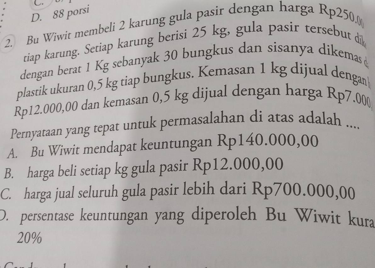 D. 88 porsi
2. Bu Wiwit membeli 2 karung gula pasir dengan harga Rp250.0 (
tiap karung. Setiap karung berisi 25 kg, gula pasir tersebut dik
dengan berat 1 Kg sebanyak 30 bungkus dan sisanya dikemas 
plastik ukuran 0,5 kg tiap bungkus. Kemasan 1 kg dijual dengan|
Rp12.000,00 dan kemasan 0,5 kg dijual dengan harga Rp7.000
Pernyataan yang tepat untuk permasalahan di atas adalah ....
A. Bu Wiwit mendapat keuntungan Rp140.000,00
B. harga beli setiap kg gula pasir Rp12.000,00
C. harga jual seluruh gula pasir lebih dari Rp700.000,00
D. persentase keuntungan yang diperoleh Bu Wiwit kura
20%