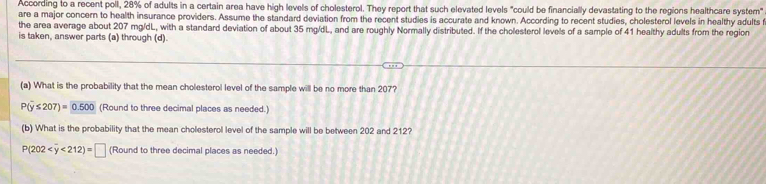 According to a recent poll, 28% of adults in a certain area have high levels of cholesterol. They report that such elevated levels "could be financially devastating to the regions healthcare system" 
are a major concern to health insurance providers. Assume the standard deviation from the recent studies is accurate and known. According to recent studies, cholesterol levels in healthy adults f 
the area average about 207 mg/dL, with a standard deviation of about 35 mg/dL, and are roughly Normally distributed. If the cholesterol levels of a sample of 41 healthy adults from the region 
is taken, answer parts (a) through (d). 
(a) What is the probability that the mean cholesterol level of the sample will be no more than 207?
P(overline y≤ 207)= 0.500 (Round to three decimal places as needed.) 
(b) What is the probability that the mean cholesterol level of the sample will be between 202 and 212?
P(202 <212)=□ (Round to three decimal places as needed.)