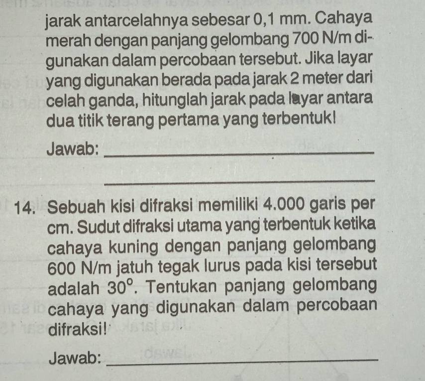 jarak antarcelahnya sebesar 0,1 mm. Cahaya 
merah dengan panjang gelombang 700 N/m di- 
gunakan dalam percobaan tersebut. Jika layar 
yang digunakan berada pada jarak 2 meter dari 
celah ganda, hitunglah jarak pada layar antara 
dua titik terang pertama yang terbentuk! 
Jawab:_ 
_ 
14. Sebuah kisi difraksi memiliki 4.000 garis per
cm. Sudut difraksi utama yang terbentuk ketika 
cahaya kuning dengan panjang gelombang
600 N/m jatuh tegak lurus pada kisi tersebut 
adalah 30°. Tentukan panjang gelombang 
cahaya yang digunakan dalam percobaan 
difraksi! 
Jawab:_