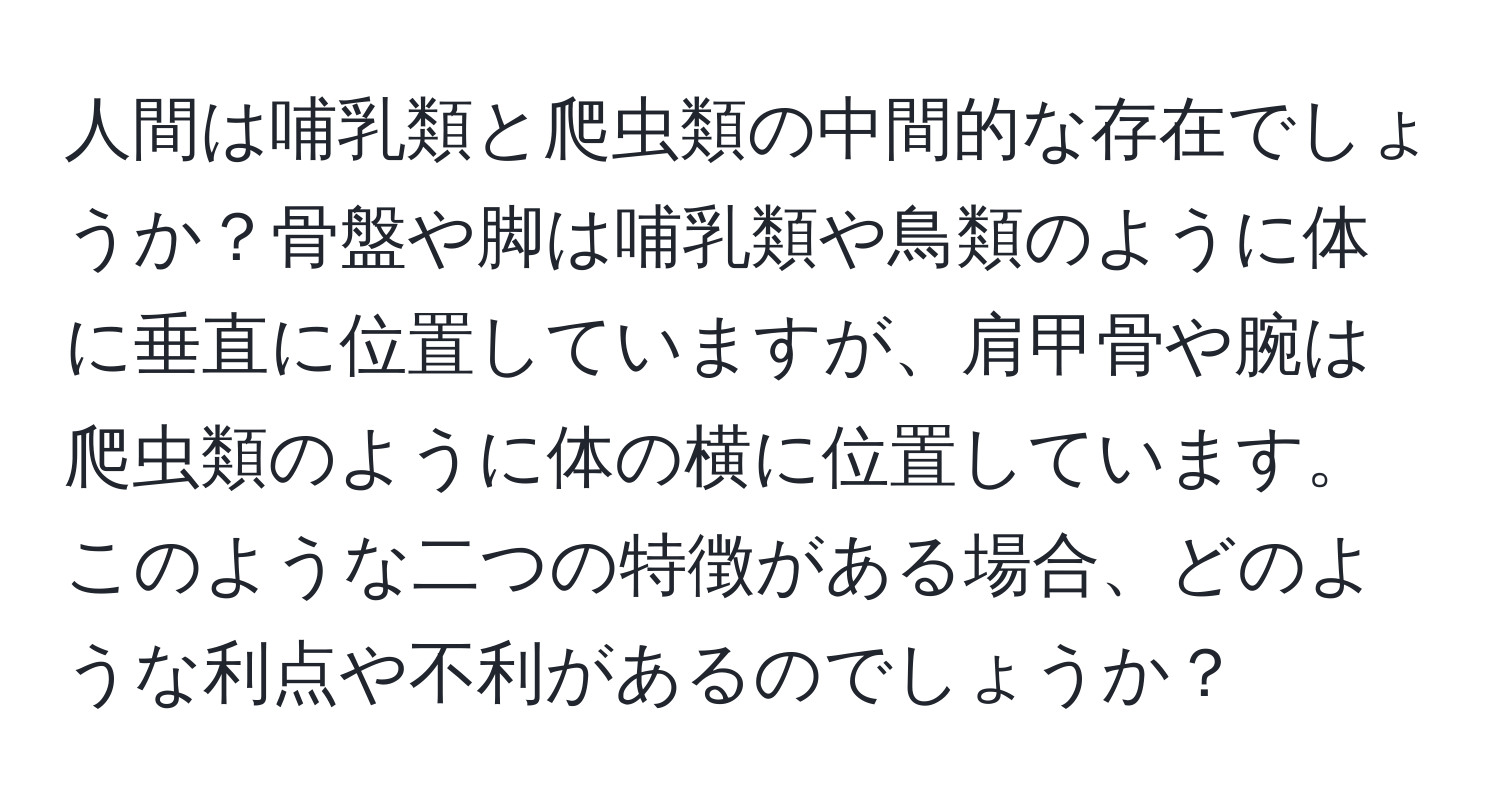 人間は哺乳類と爬虫類の中間的な存在でしょうか？骨盤や脚は哺乳類や鳥類のように体に垂直に位置していますが、肩甲骨や腕は爬虫類のように体の横に位置しています。このような二つの特徴がある場合、どのような利点や不利があるのでしょうか？