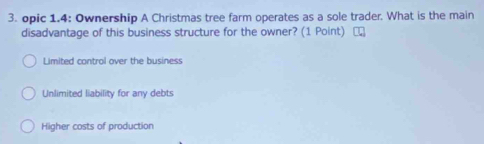 opic 1.4: Ownership A Christmas tree farm operates as a sole trader. What is the main
disadvantage of this business structure for the owner? (1 Point)
Limited control over the business
Unlimited liability for any debts
Higher costs of production