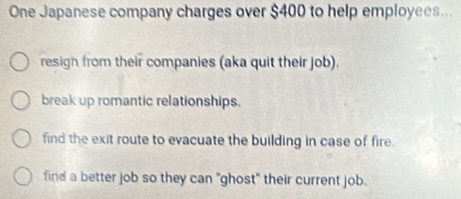 One Japanese company charges over $400 to help employees...
resign from their companies (aka quit their job).
break up romantic relationships.
find the exit route to evacuate the building in case of fire.
find a better job so they can "ghost" their current job.