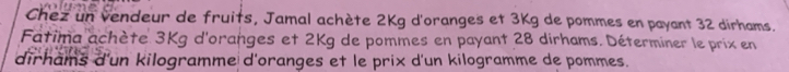 Chez un vendeur de fruits, Jamal achète 2Kg d'oranges et 3Kg de pommes en payant 32 dirhams. 
Fatima achète 3Kg d'oranges et 2Kg de pommes en payant 28 dirhams. Déterminer le prix en 
dirhams d'un kilogramme d'oranges et le prix d'un kilogramme de pommes.