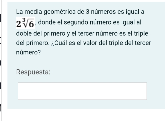 La media geométrica de 3 números es igual a
2sqrt[3](6) , donde el segundo número es igual al 
doble del primero y el tercer número es el triple 
del primero. ¿Cuál es el valor del triple del tercer 
número? 
Respuesta: