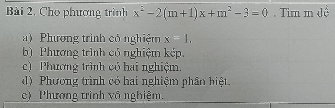 Cho phương trình x^2-2(m+1)x+m^2-3=0. Tìm m để
a) Phương trình có nghiệm x=1.
b) Phương trình có nghiệm kép.
c) Phương trình có hai nghiệm.
d) Phương trình có hai nghiệm phân biệt.
e) Phương trình vô nghiệm.