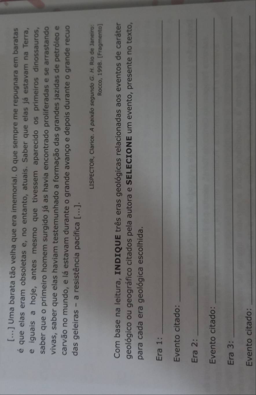 [...] Uma barata tão velha que era imemorial. O que sempre me repugnara em baratas 
é que elas eram obsoletas e, no entanto, atuais. Saber que elas já estavam na Terra, 
e iguais a hoje, antes mesmo que tivessem aparecido os primeiros dinossauros, 
saber que o primeiro homem surgido já as havia encontrado proliferadas e se arrastando 
vivas, saber que elas haviam testemunhado a formação das grandes jazidas de petróleo e 
carvão no mundo, e lá estavam durante o grande avanço e depois durante o grande recuo 
das geleiras - a resistência pacífica [...]. 
LISPECTOR, Clarice. A paixão segundo G. H. Rio de Janeiro: 
Rocco, 1998. [Fragmento] 
Com base na leitura, INDIQUE três eras geológicas relacionadas aos eventos de caráter 
geológico ou geográfico citados pela autora e SELECIONE um evento, presente no texto, 
para cada era geológica escolhida. 
Era 1:_ 
Evento citado:_ 
Era 2:_ 
Evento citado:_ 
Era 3:_ 
Evento citado:_