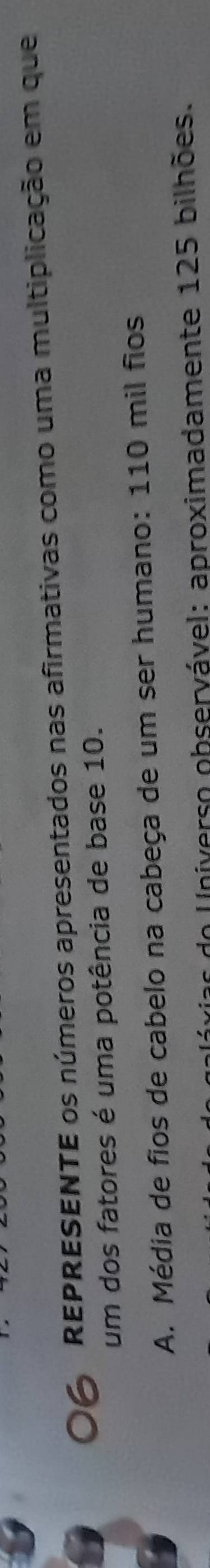 REPRESENTE os números apresentados nas afirmativas como uma multiplicação em que 
um dos fatores é uma potência de base 10. 
A. Média de fios de cabelo na cabeça de um ser humano: 110 mil fios 
In Universo observável: aproximadamente 125 bilhões.