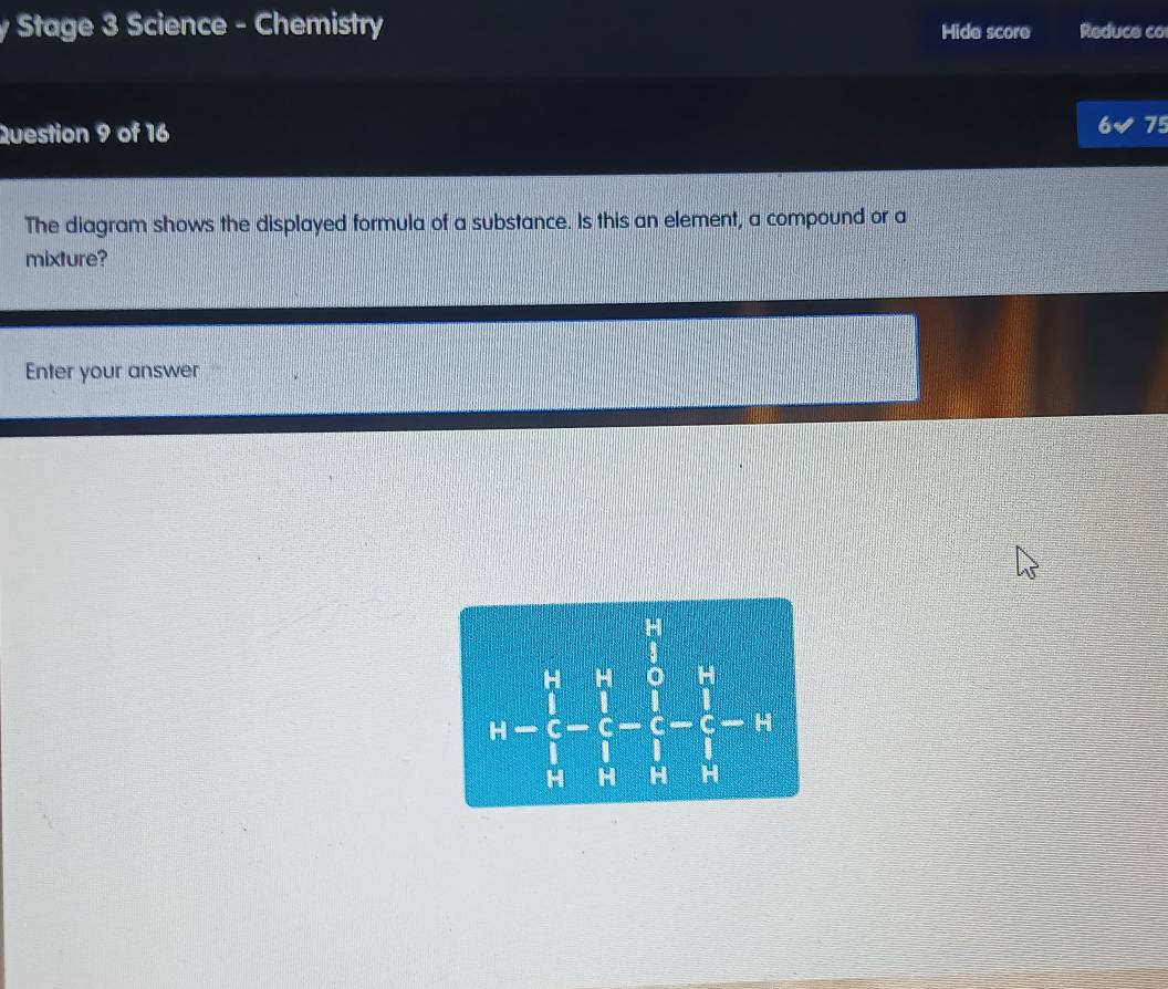 Stage 3 Science - Chemistry Hide score Reduce co 
Question 9 of 16 
75 
The diagram shows the displayed formula of a substance. Is this an element, a compound or a 
mixture? 
Enter your answer
h=frac (∈tlimits _i=1)^(10)(∈tlimits _i=1)^5-frac (∈tlimits _i=1)^5(∈tlimits _i=1)^5-11 