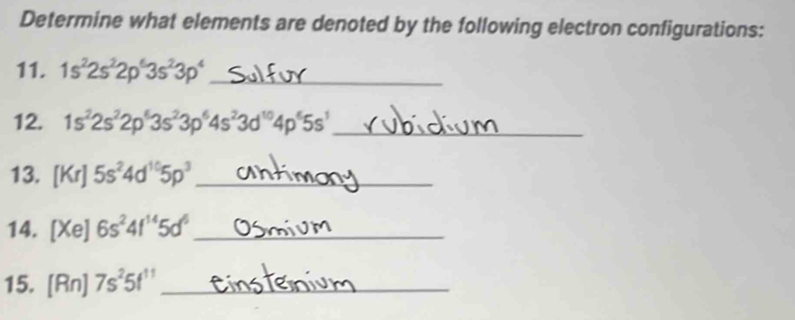 Determine what elements are denoted by the following electron configurations: 
11. 1s^22s^22p^63s^23p^4 _ 
12. 1s^22s^22p^63s^23p^64s^23d^(10)4p^65s^1 _ 
13. [Kr]5s^24d^(10)5p^3 _ 
14. [Xe] 6s^24f^(14)5d^6 _ 
15. [Rn]7s^25f^(11) _