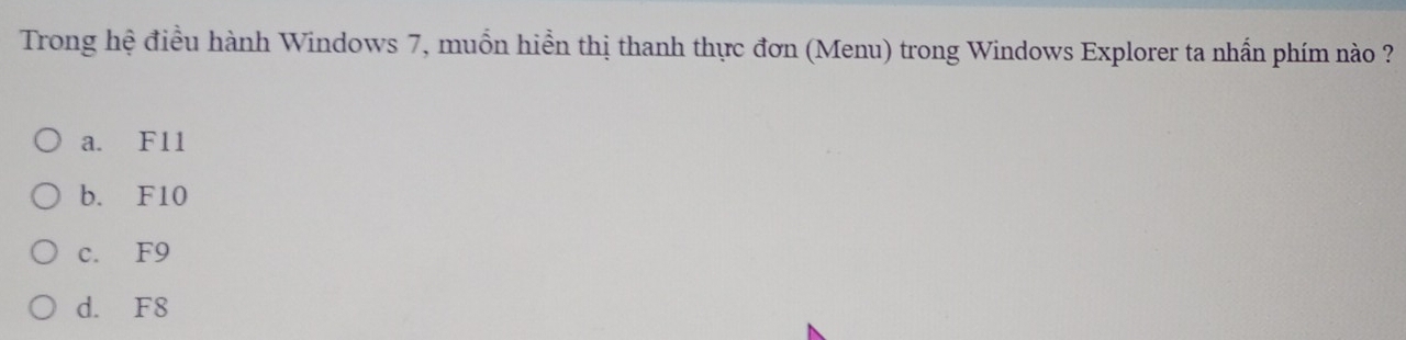 Trong hệ điều hành Windows 7, muồn hiển thị thanh thực đơn (Menu) trong Windows Explorer ta nhấn phím nào ?
a. F11
b. F10
c. F9
d. F8
