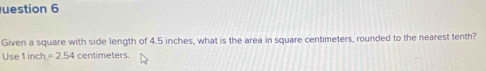 uestion 6 
Given a square with side length of 4.5 inches, what is the area in square centimeters, rounded to the nearest tenth? 
Use1inch =2.54 centimeters.