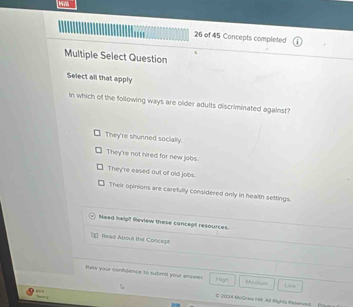 of 45 Concepts completed
Multiple Select Question
Select all that apply
In which of the following ways are older adults discriminated against?
They're shunned socially.
They're not hired for new jobs.
They're eased out of old jobs.
Their opinions are carefully considered only in health settings.
Need help? Review these concept resources.
Read About the Concept
Rate your confidence to submit your answer. High Medium Low
65°
* 2024 McGraw Hill. All Rights Reserved. Priven