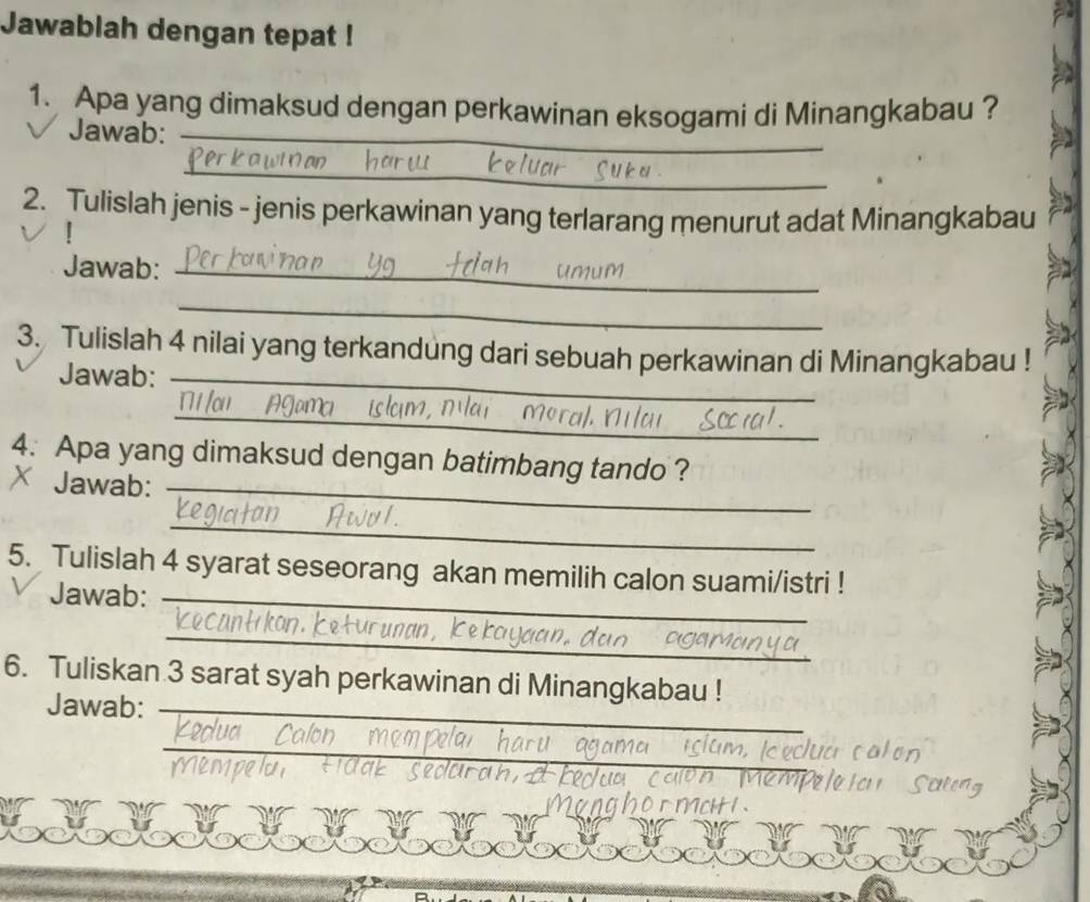 Jawablah dengan tepat ! 
_ 
1. Apa yang dimaksud dengan perkawinan eksogami di Minangkabau ? 
_ 
Jawab:_ 
_ 
2. Tulislah jenis - jenis perkawinan yang terlarang menurut adat Minangkabau 
Jawab:_ 
_ 
3. Tulislah 4 nilai yang terkandung dari sebuah perkawinan di Minangkabau ! 
Jawab:_ 
_ 
4. Apa yang dimaksud dengan batimbang tando ? 
Jawab:_ 
_ 
5. Tulislah 4 syarat seseorang akan memilih calon suami/istri ! 
Jawab:_ 
_ 
6. Tuliskan 3 sarat syah perkawinan di Minangkabau ! 
Jawab:_ 
_