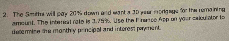 The Smiths will pay 20% down and want a 30 year mortgage for the remaining 
amount. The interest rate is 3.75%. Use the Finance App on your calculator to 
determine the monthly principal and interest payment.