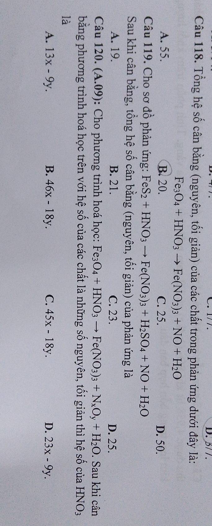 1/ /. D. β/ /.
Câu 118. Tổng hệ số cân bằng (nguyên, tối giản) của các chất trong phản ứng dưới đây là:
Fe_3O_4+HNO_3to Fe(NO_3)_3+NO+H_2O
A. 55. B. 20. C. 25. D. 50.
Câu 119. Cho sơ đồ phản ứng: FeS_2+HNO_3to Fe(NO_3)_3+H_2SO_4+NO+H_2O
Sau khi cân bằng, tổng hệ số cân bằng (nguyên, tối giản) của phản ứng là
A. 19. B. 21. C. 23. D. 25.
Câu 120. (A.09) : Cho phương trình hoá học: Fe_3O_4+HNO_3to Fe(NO_3)_3+N_xO_y+H_2O. Sau khi cân
bằng phương trình hoá học trên với hệ số của các chất là những số nguyên, tối giản thì hệ số của HNO_3
là
A. 13x-9y. B. 46x-18y. C. 45x-18y. D. 23x-9y.