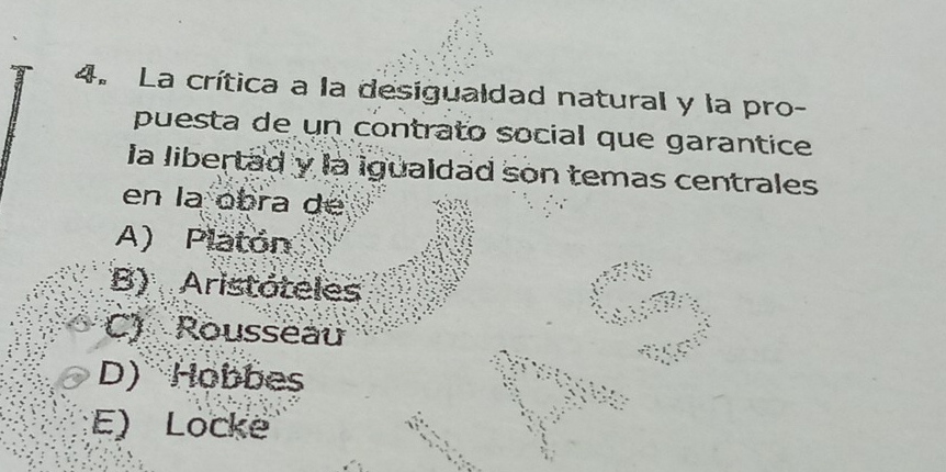 La crítica a la desigualdad natural y la pro-
puesta de un contrato social que garantice
la libertad y la igualdad son temas centrales
en la obra de
A) Platón
B) Aristóteles
C) Rousseau
D) Hobbes
E) Locke