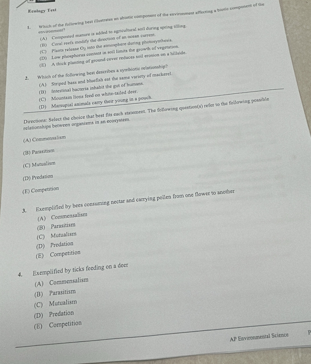 Ecology Test
1. Which of the following best illustrates an abiotic component of the environment affecting a biotic component of the
environment?
(A) Composted manure is added to agricultural soil during spring tilling
(B) Coral reefs modify the direction of an ocean current.
(C) Plants release O_2 into the atmosphere during photosynthesis.
(D) Low phosphorus content in soil limits the growth of vegetation.
(E) A thick planting of ground cover reduces soil erosion on a hillside.
2. Which of the following best describes a symbiotic relationship?
(A) Striped bass and bluefish eat the same variety of mackerel.
(B) Intestinal bacteria inhabit the gut of humans.
(C) Mountain lions feed on white-tailed deer.
(D) Marsupial animals carry their young in a pouch.
Directions: Select the choice that best fits each statement. The following question(s) refer to the following possible
relationships between organisms in an ecosystem.
(A) Commensalism
(B) Parasitism
(C) Mutualism
(D) Predation
(E) Competition
3. Exemplified by bees consuming nectar and carrying pollen from one flower to another
(A) Commensalism
(B) Parasitism
(C) Mutualism
(D) Predation
(E) Competition
4. Exemplified by ticks feeding on a deer
(A) Commensalism
(B) Parasitism
(C) Mutualism
(D) Predation
(E) Competition
AP Environmental Science P