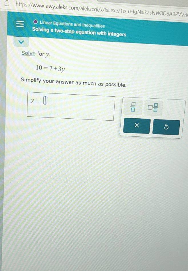 Linear Equations and Inequalities 
Solving a two-step equation with integers 
Solve for y.
10=7+3y
Simplify your answer as much as possible.
y=□
 □ /□   □  □ /□  
×