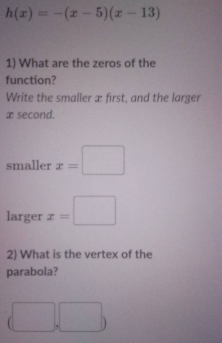 h(x)=-(x-5)(x-13)
1) What are the zeros of the 
function? 
Write the smaller x first, and the larger
x second. 
smaller x=□
larger x=□
2) What is the vertex of the 
parabola?
(□ ,□ )