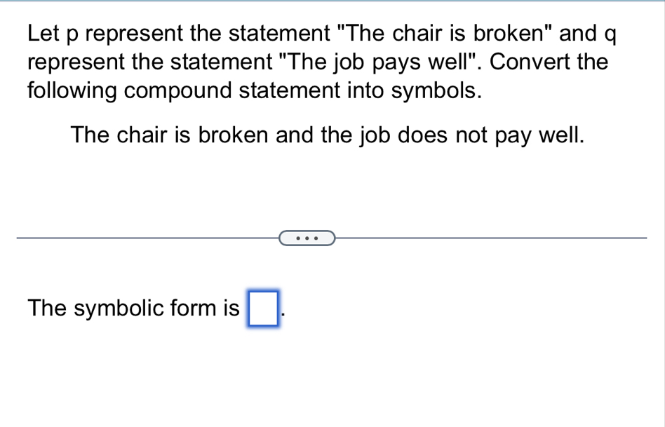 Let p represent the statement "The chair is broken" and q
represent the statement "The job pays well". Convert the 
following compound statement into symbols. 
The chair is broken and the job does not pay well. 
The symbolic form is □ .