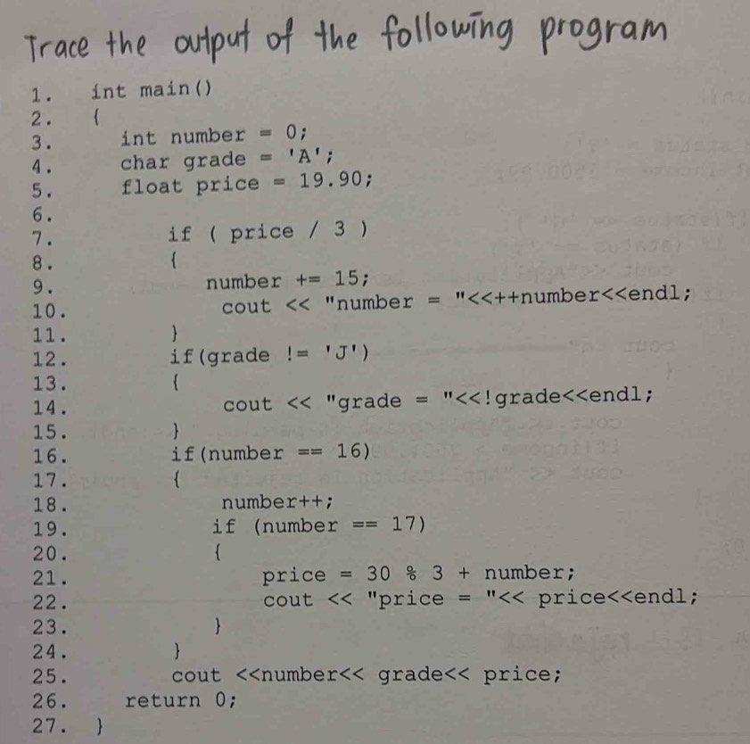 int main() 
2 . ₹ 
3 . int number =0; 
4 . char grade ='A';
5. float price =19.90; 
6. 
7 . if ( price / 3 ) 
8 .  
9 . number +=15 : 
10. CC u t<< "numbe  r=''<<++r humbe r<<endl; 
11.  
12. if(grade!='J')
13.  
14. cout 11 grade =''<<!grade<<endl 
15.  
16. if(numbe  r ==16)
17.  
18. numbe x++;
19. if (nu mber ==17)
20. 
21. pric e =30/ 3+number; 
22 . <<''p rice =''<<price<<end1; 
cout 
23.  
24.  
25. cout <<numbe  r a£a a∈ e<< price; 
26. return  0; 
27. 