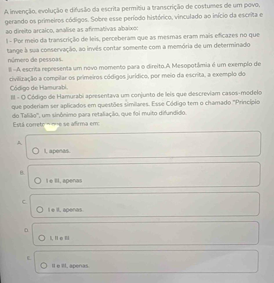 A invenção, evolução e difusão da escrita permitiu a transcrição de costumes de um povo,
gerando os primeiros códigos. Sobre esse período histórico, vinculado ao início da escrita e
ao direito arcaico, analise as afirmativas abaixo:
I - Por meio da transcrição de leis, perceberam que as mesmas eram mais eficazes no que
tange à sua conservação, ao invés contar somente com a memória de um determinado
número de pessoas.
II -A escrita representa um novo momento para o direito.A Mesopotâmia é um exemplo de
civilização a compilar os primeiros códigos jurídico, por meio da escrita, a exemplo do
Código de Hamurabi.
III - O Código de Hamurabi apresentava um conjunto de leis que descreviam casos-modelo
que poderiam ser aplicados em questões similares. Esse Código tem o chamado "Princípio
do Talião'', um sinônimo para retaliação, que foi muito difundido.
Está correto o que se afirma em:
A.
I, apenas.
B.
I e III, apenas
C.
I e II, apenas.
D.
1, Il e Ⅲ
E.
I e III, apenas.