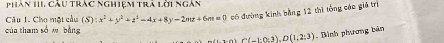 Phân III, Cáu Trac Nghiệm trA lời ngàn 
Câu 1. Cho mặt cầu (S) : x^2+y^2+z^2-4x+8y-2mz+6m=0 có đường kính bằng 12 thì tổng các giá trị 
của tham số m bằng
2.0)C(-1:0:3), D(1;2;3). Bình phương bản