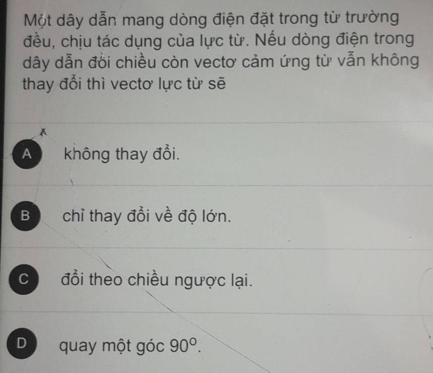 Một dây dẫn mang dòng điện đặt trong từ trường
đều, chịu tác dụng của lực từ. Nếu dòng điện trong
dây dẫn đồi chiều còn vectơ cảm ứng từ vẫn không
thay đổi thì vectơ lực từ sẽ
A không thay đổi.
B chỉ thay đổi về độ lớn.
c đổi theo chiều ngược lại.
D quay một góc 90°.