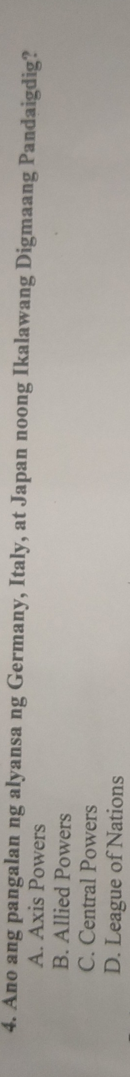 Ano ang pangalan ng alyansa ng Germany, Italy, at Japan noong Ikalawang Digmaang Pandaigdig?
A. Axis Powers
B. Allied Powers
C. Central Powers
D. League of Nations