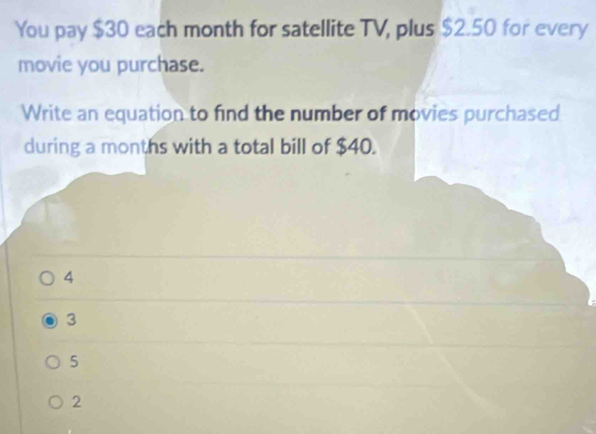 You pay $30 each month for satellite TV, plus $2.50 for every
movie you purchase.
Write an equation to find the number of movies purchased
during a months with a total bill of $40.
4
3
5
2