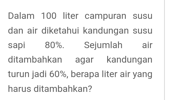 Dalam 100 liter campuran susu 
dan air diketahui kandungan susu 
sapi 80%. Sejumlah air 
ditambahkan agar kandungan 
turun jadi 60%, berapa liter air yang 
harus ditambahkan?