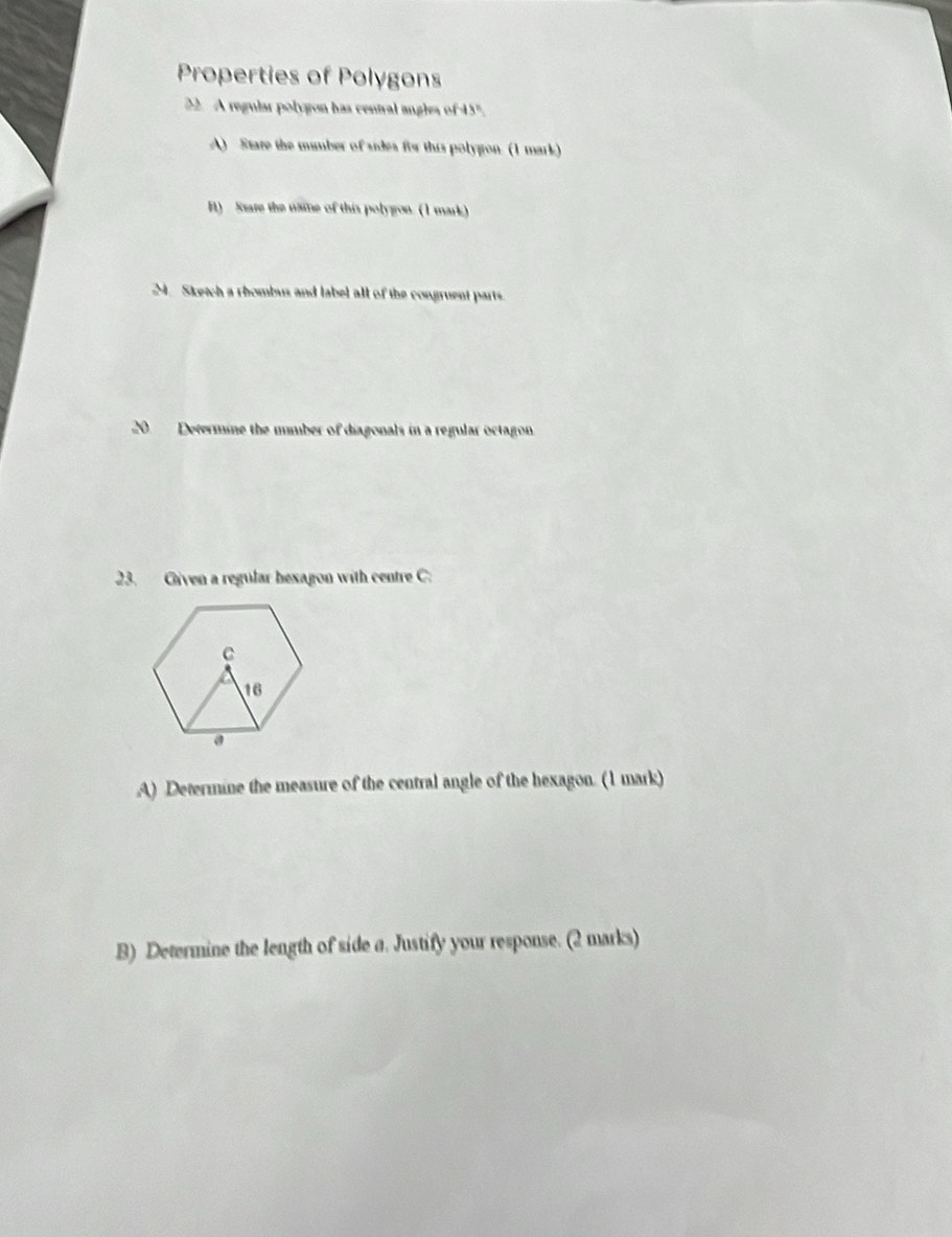 Properties of Polygons 
22. A regular polygon has central angles of 45". 
A) Stare the mumber of sides fiw this polygon. (1 mark) 
B) Stare the naie of this polygou. (1 mark) 
M. Sketch a rhombus and label all of the congruent parts. 
20. Determine the mmber of diagonals in a regular octagon 
23. Given a regular bexagon with centre C : 
A) Determine the measure of the central angle of the hexagon. (1 mark) 
B) Determine the length of side a. Justify your response. (2 marks)