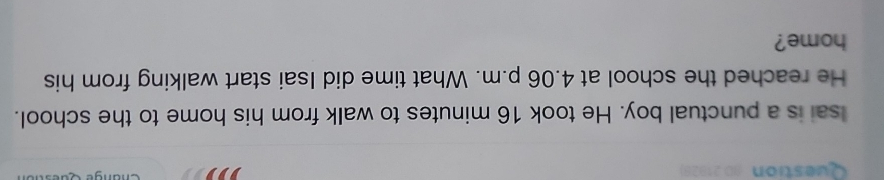 Question AD 21928) 
Change 
Isai is a punctual boy. He took 16 minutes to walk from his home to the school. 
He reached the school at 4.06 p.m. What time did Isai start walking from his 
home?
