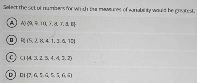 Select the set of numbers for which the measures of variability would be greatest.
A A)  9,9,10,7,8,7,8,8
B B)  5,2,8,4,1,3,6,10
C C)  4,3,2,5,4,4,3,2
D D)  7,6,5,6,5,5,6,6