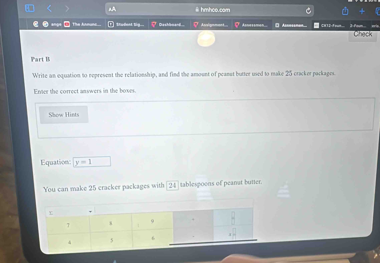 hmhco.com 
ange The Annunc... Student Sig... Dashboard... Assignment... Assessmen... Assessmen... CK12-Foun... 2-Foun... eris 
Check 
Part B 
Write an equation to represent the relationship, and find the amount of peanut butter used to make 25 cracker packages. 
Enter the correct answers in the boxes. 
Show Hints 
Equation: y=1
You can make 25 cracker packages with [ 24 tablespoons of peanut butter.