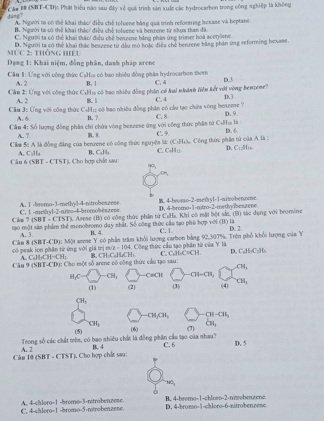 Câầu 10 (SBT-CD): Phát biểu nào sau đây về quá trình sản xuất các hydrocarbon trong công nghiệp là không
dúng?
A. Người ta có thể khai thác/ điều chế toluene bằng quá trình reforming hexane và heptane.
B. Người ta có thể khai thác/ điều chế toluene và benzene từ nhựa than đá.
C. Người ta có thể khai thác/ điều chế benzene bằng phản ứng trimer hoá acetylene.
D. Người ta có thể khai thác benzene từ dầu mỏ hoặc điều chể benzene băng phản ứng reforming hexane.
MỨC 2: thÔnG HiÈU
Dạng 1: Khái niệm, đồng phân, danh pháp arene
Câu 1: Ứng với công thức C_8 Hi có bao nhiêu đồng phân hydrocarbon thơm
A. 2 B. 1 C. 4 D.3
Câu 2: Ứng với công thức C₈H₁₀ có bao nhiêu đồng phân có hai nhánh liên kết với vòng benzene?
A. 2 B. 1 C. 4 D.3
* Câu 3: Ứng với công thức Có H_1 2 có bao nhiêu đồng phân có cấu tạo chứa vòng benzene ?
A. 6. B. 7. C. 8. D. 9.
Câu 4: Số lượng đồng phân chi chứa vòng benzene ứng với công thức phân tử C_9H 10 là :
A. 7. B. 8. C. 9. D. 6.
Câu 5: A là đồng đăng của benzene có công thức nguyên là: (C_3H_4) m. Công thức phân tử của A là :
A. C_3H A B. C₆H₈.
C. C_9H_12.
D. C_12H_16.
Câu 6 ( SBT-CTST) ''). Cho hợp chất sau:
NO_2
CH_3
Br
A. 1 -bromo-3-methyl-4-nitrobenzene. B. 4-bromo-2-methyl-1-nitrobenzene.
C. 1 -methyl-2-nitro-4-bromobènzene. D. 4-bromo-1-nitro-2-methylbenzene.
Câu 7 (SBT-CTST) 0. Arene (B) có công thức phân tử C₈H₈. Khi có mặt bột sắt, (B) tác dụng với bromine
tạo một sản phẩm thế monobromo duy nhất. Số công thức cấu tạo phù hợp với (B) là
C. 1.
A. 3. B. 4. D. 2.
Câu 8 (SBT-CD): Một arene Y có phần trăm khối lượng carbon bằng 92,307%. Trên phổ khối lượng của Y
có peak ion phân tử ứng với giá trị m/z-104 4. Công thức cấu tạo phân tử của Y là
A. C_6H_5CH=CH_2. B. CH_3C_6H_4CH_3. C. C_6H_5Cequiv CH. D. C_6H_5C_2H_5.
Câu 9 (S) BT-CD) 1: Cho một số arene có công thức cấu tạo sau:
CH_3
H_3C · CH_3 Cequiv CH CH=CH_2
(1) (2) (3) (4) CH_3
CH_3
CH_2CH_3 )-CH-CH_3
CH_3
_ 
(5) (6) (7) CH_3
Trong số các chất trên, có bao nhiêu chất là đồng phân cấu tạo của nhau?
A. 2 B. 4
C. 6 D. 5
Câu 10(SBT-CTST) '). Cho hợp chất sau:
Br
NO_2
A. 4-chloro-1 -bromo-3-nitrobenzene. B. 4-bromo-1-chloro-2-nitrobenzene.
C. 4-chloro-1 -bromo-5-nitrobenzene. D. 4-bromo-1-chloro-6-nitrobenzene.