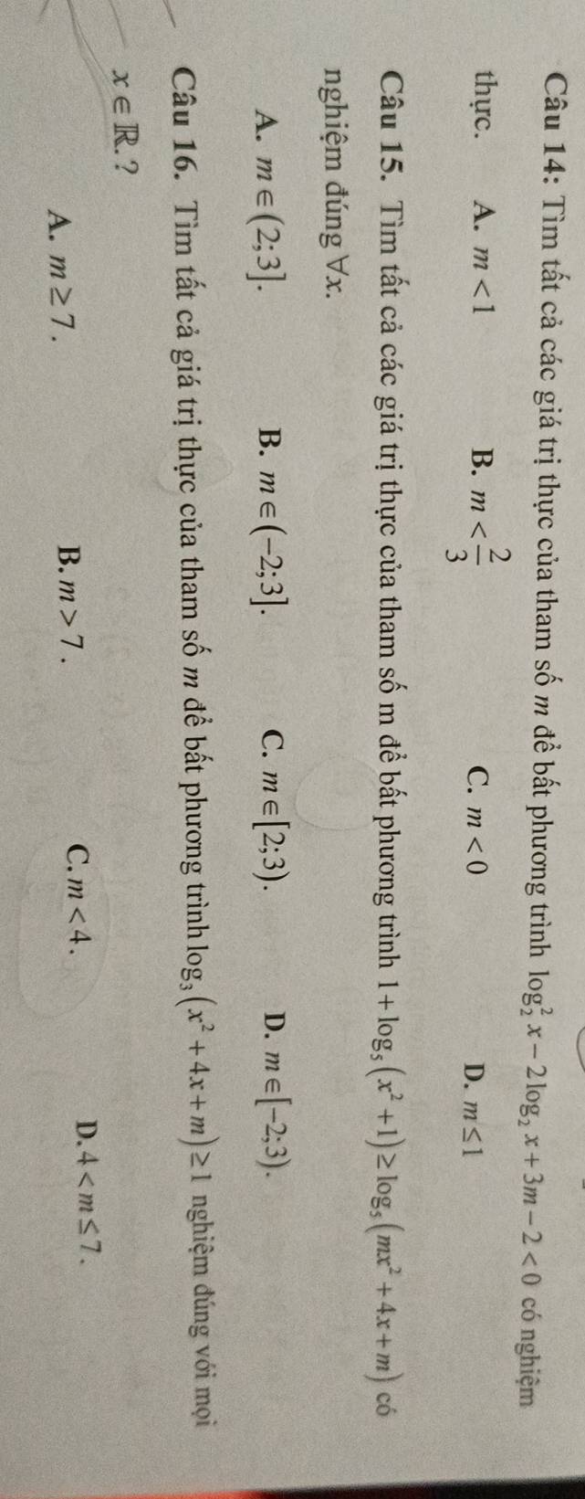 Tìm tất cả các giá trị thực của tham số m để bất phương trình log _2^(2x-2log _2)x+3m-2<0</tex> có nghiệm
thực. A. m<1</tex> B. m C. m<0</tex> D. m≤ 1
Câu 15. Tìm tất cả các giá trị thực của tham số m để bất phương trình 1+log _5(x^2+1)≥ log _5(mx^2+4x+m) có
nghiệm đúng Vx.
A. m∈ (2;3]. B. m∈ (-2;3]. C. m∈ [2;3). D. m∈ [-2;3). 
Câu 16. Tìm tất cả giá trị thực của tham số m để bất phương trình log _3(x^2+4x+m)≥ 1 nghiệm đúng với mọi
x∈ R. ?
A. m≥ 7.
B. m>7. C. m<4</tex>. D. 4 .