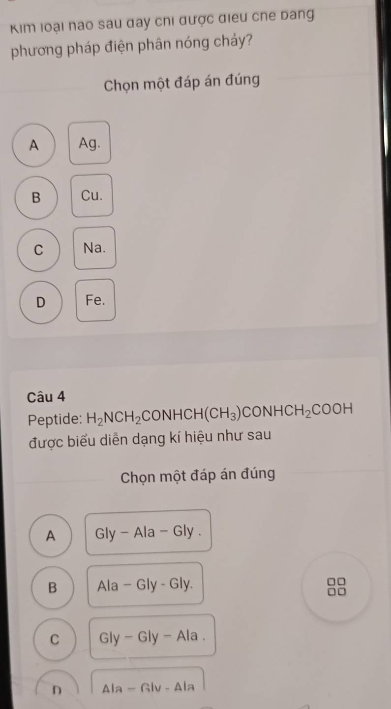 Kim loại nao sau day chi được điều che bang
phương pháp điện phân nóng chảy?
Chọn một đáp án đúng
A Ag.
B Cu.
C Na.
D Fe.
Câu 4
Peptide: H_2NCH_2 CONHCH(CH_3)CONHCH_2COOH
được biểu diễn dạng kí hiệu như sau
Chọn một đáp án đúng
A Gly-Ala-Gly.
B Ala-Gly-Gly
□□
C Gly-Gly-Ala.
n △ la-Glv-△ la