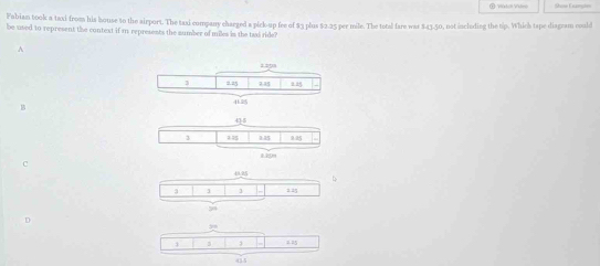 Fubian took a taxi from his house to the airport. The taxi company charged a pick-up fee of $3 plus $2.25 per mile. The total fare was $43.50, not incloding the tip. Which tape diagram could
be used to represent the context if i represents the sumber of miles is the taxi ride?
A
1.293
3 2.25 23
4
B
45
3 145 185 225
120m
C
3 3 125
54
i 3 = =5
455