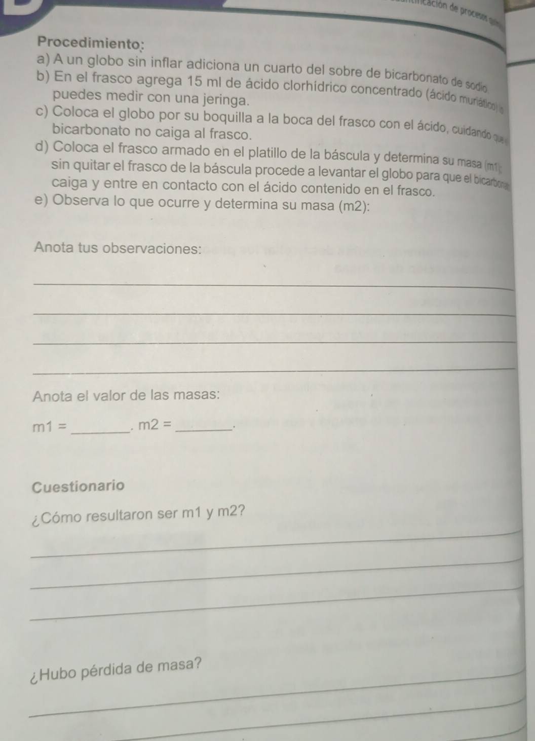 dncación de procesos guriós 
Procedimiento: 
a) A un globo sin inflar adiciona un cuarto del sobre de bicarbonato de sodio 
b) En el frasco agrega 15 ml de ácido clorhídrico concentrado (ácido muriático) a 
puedes medir con una jeringa. 
c) Coloca el globo por su boquilla a la boca del frasco con el ácido, cuidando que 
bicarbonato no caiga al frasco. 
d) Coloca el frasco armado en el platillo de la báscula y determina su masa (m1; 
sin quitar el frasco de la báscula procede a levantar el globo para que el bicarbor a 
caiga y entre en contacto con el ácido contenido en el frasco. 
e) Observa lo que ocurre y determina su masa (m2): 
Anota tus observaciones: 
_ 
_ 
_ 
_ 
Anota el valor de las masas:
m1= _ 
_ m2=
Cuestionario 
_ 
¿Cómo resultaron ser m1 y m2? 
_ 
_ 
_¿Hubo pérdida de masa? 
_ 
_